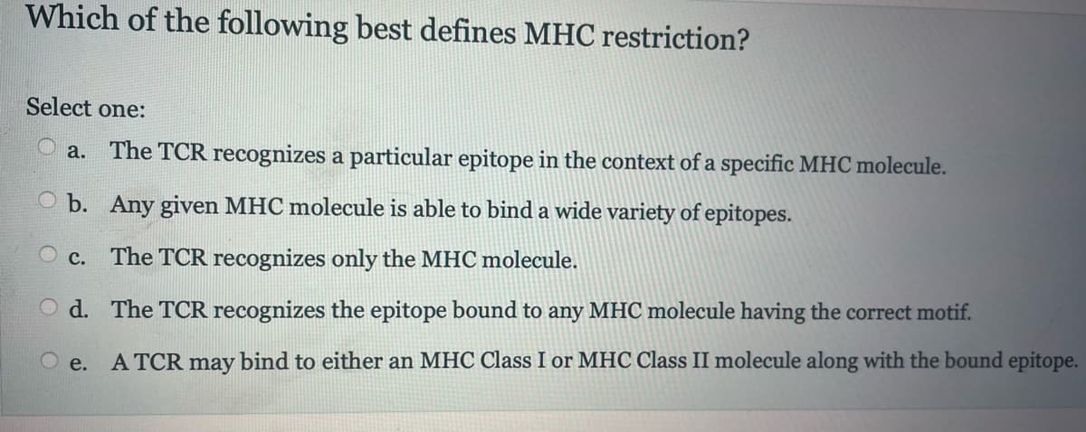 Which of the following best defines MHC restriction?
Select one:
a. The TCR recognizes a particular epitope in the context of a specific MHC molecule.
b. Any given MHC molecule is able to bind a wide variety of epitopes.
C. The TCR recognizes only the MHC molecule.
Od.
The TCR recognizes the epitope bound to any MHC molecule having the correct motif.
Oe. A TCR may bind to either an MHC Class I or MHC Class II molecule along with the bound epitope.