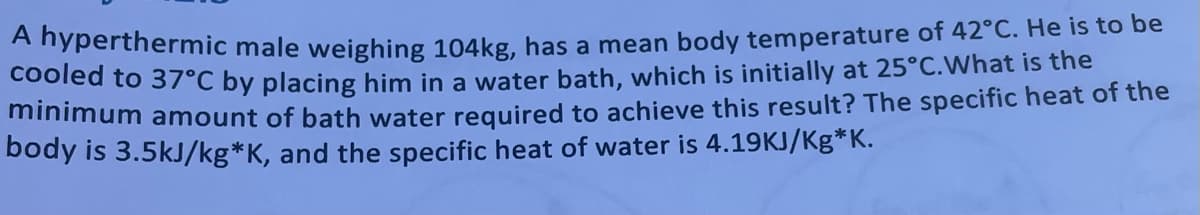 A nyperthermic male weighing 104kg, has a mean body temperature of 42°C. He iIs to be
Cooled to 37°C by placing him in a water bath, which is initially at 25°C.What is the
minimum amount of bath water required to achieve this result? The specific heat of the
body is 3.5kJ/kg*K, and the specific heat of water is 4.19KJ/Kg*K.
