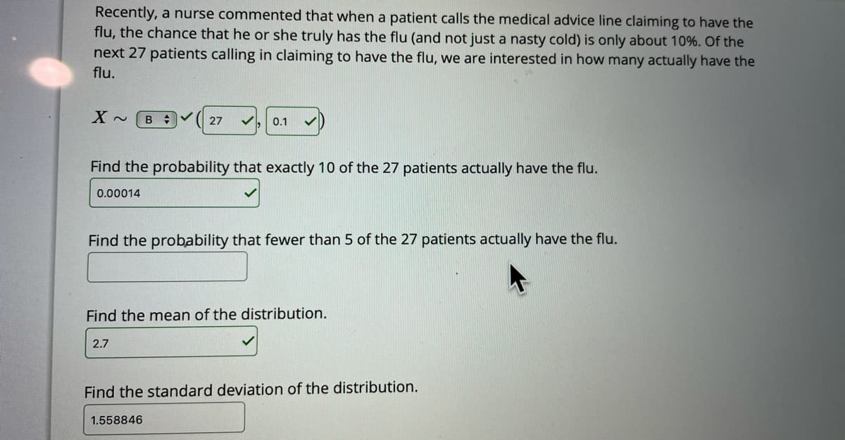 Recently, a nurse commented that when a patient calls the medical advice line claiming to have the
flu, the chance that he or she truly has the flu (and not just a nasty cold) is only about 10%. Of the
next 27 patients calling in claiming to have the flu, we are interested in how many actually have the
flu.
27
0.1
Find the probability that exactly 10 of the 27 patients actually have the flu.
0.00014
Find the probability that fewer than 5 of the 27 patients actually have the flu.
Find the mean of the distribution.
2.7
Find the standard deviation of the distribution.
1.558846
