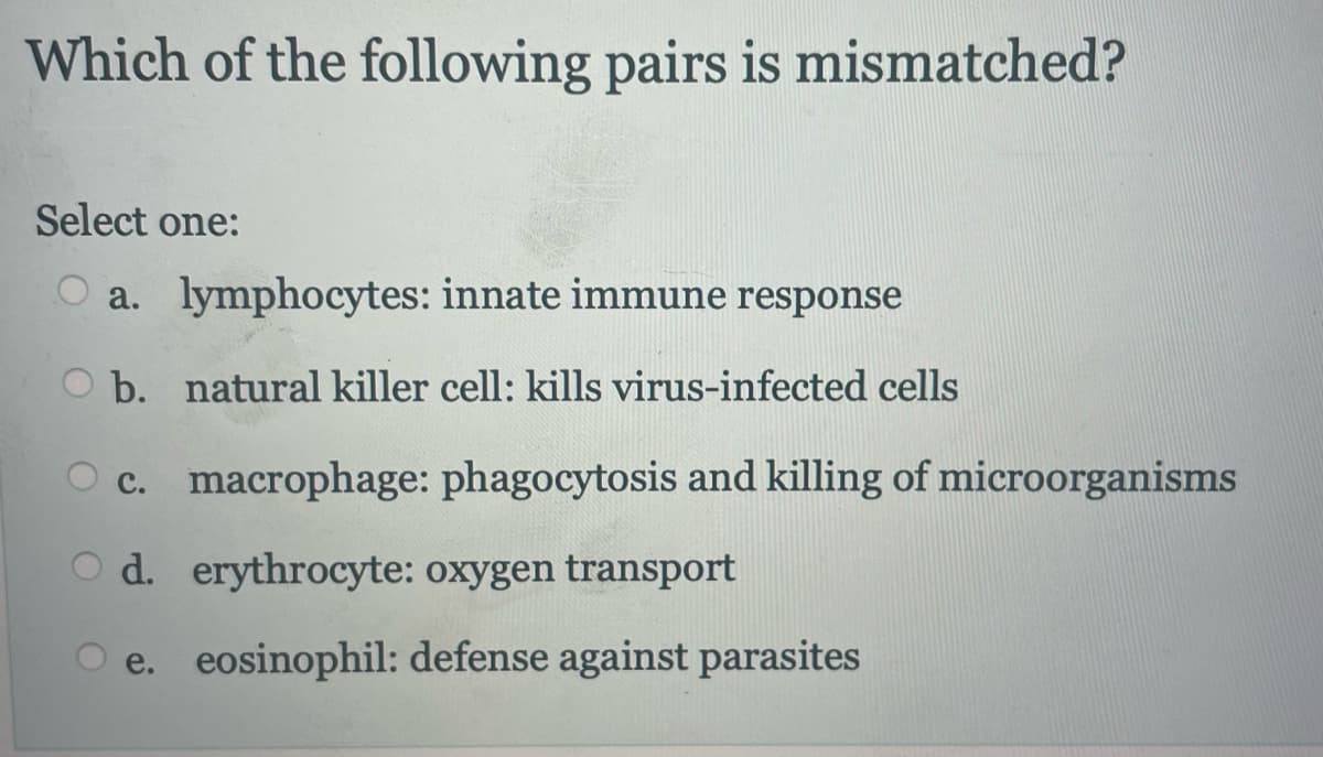 Which of the following pairs is mismatched?
Select one:
a. lymphocytes: innate immune response
b. natural killer cell: kills virus-infected cells
c. macrophage: phagocytosis and killing of microorganisms
Od. erythrocyte: oxygen transport
O e. eosinophil: defense against parasites