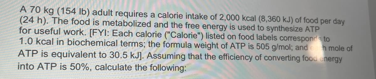 A 70 kg (154 lb) adult requires a calorie intake of 2,000 kcal (8,360 kJ) of food per day
(24 h). The food is metabolized and the free energy is used to synthesize ATP
for useful work. [FYI: Each calorie ("Calorie") listed on food labels corresponds to
1.0 kcal in biochemical terms; the formula weight of ATP is 505 g/mol; and eh mole of
ATP is equivalent to 30.5 kJ]. Assuming that the efficiency of converting food energy
into ATP is 50%, calculate the following:
