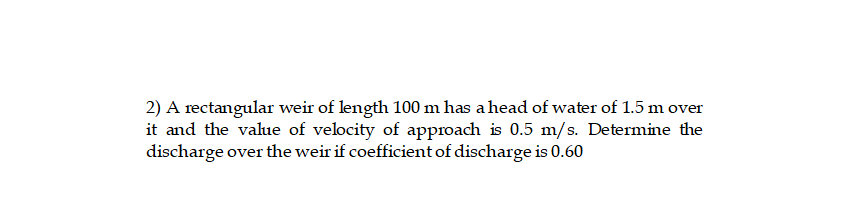 2) A rectangular weir of length 100 m has a head of water of 1.5 m over
it and the value of velocity of approach is 0.5 m/s. Determine the
discharge over the weir if coefficient of discharge is 0.60
