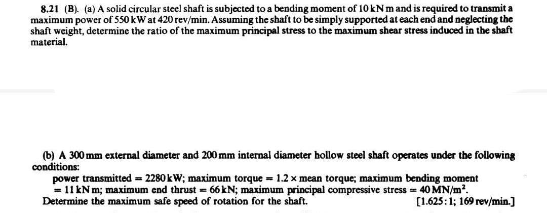 8.21 (B). (a) A solid circular steel shaft is subjected to a bending moment of 10 kN m and is required to transmit a
maximum power of 550 kW at 420 rev/min. Assuming the shaft to be simply supported at each end and neglecting the
shaft weight, determine the ratio of the maximum principal stress to the maximum shear stress induced in the shaft
material.
(b) A 300 mm external diameter and 200 mm internal diameter hollow steel shaft operates under the following
conditions:
power transmitted = 2280 kW; maximum torque = 1.2 x mean torque; maximum bending moment
= 11 kN m; maximum end thrust = 66 kN; maximum principal compressive stress = 40 MN/m².
Determine the maximum safe speed of rotation for the shaft.
[1.625:1; 169 rev/min.]