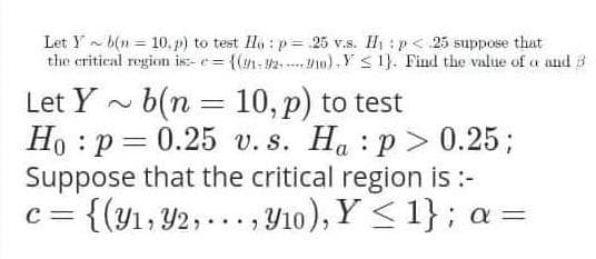 Let Y b(n = 10, p) to test Ila : p= 25 v.s. H : p< 25 suppose that
the critical region is- e= (n-2.. P10)-Y < 1}. Find the value of a and 3
Let Y - b(n = 10, p) to test
Ho : p = 0.25 v. s. Ha : p > 0.25;
Suppose that the critical region is :-
{(y1, Y2, ... , Y10), Y < 1}; a =
%3D
C =
