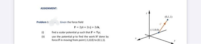 ASSIGNMENT:
(0,1,1)
Problem 1
Given the force field
F= 2yi + 2x) + 2zk,
(-1,0,0)
find a scalar potential o such that F= Vo;
()
use the potential p to find the work W done by
force F in moving from point (-1,0,0) to (0,1,1).

