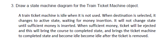3. Draw a state machine diagram for the Train Ticket Machine object.
A train ticket machine is idle when it is not used. When destination is selected, it
changes to active state, waiting for money insertion. It will not change state
until sufficient money is inserted. When sufficient money, ticket will be ejected
and this will bring the course to completed state, and brings the ticket machine
to completed state and become idle become idle after the ticket is removed.
