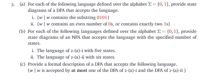 3. (a) For each of the following language defined over the alphabet E = {0, 1}, provide state
diagrams of a DFA that accepts the language.
i. {w |w contains the substring 0101}
ii. {w |w contains an even number of Os, or contains exactly two 1s}
(b) For each of the following languages defined over the alphabet E = {0,1}, provide
state diagrams of an NFA that accepts the language with the specified number of
states.
i. The language of 2-(a)-i with five states.
ii. The language of 2-(a)-ii with six states.
(c) Provide a formal description of a DFA that accepts the following language.
{w |w is accepted by at most one of the DFA of 2-(a)-i and the DFA of 2-(a)-ii }
