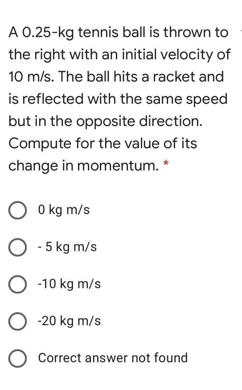 A 0.25-kg tennis ball is thrown to
the right with an initial velocity of
10 m/s. The ball hits a racket and
is reflected with the same speed
but in the opposite direction.
Compute for the value of its
change in momentum.
0 kg m/s
5 kg m/s
O -10 kg m/s
-20 kg m/s
Correct answer not found
