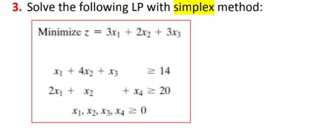 3. Solve the following LP with simplex method:
Minimize z = 3x1 + 2x2 + 3x3
x1 + 4x2 + x3
2 14
2x1 + x2
+ x4 2 20
X1, X2, X3, X4 2 0
