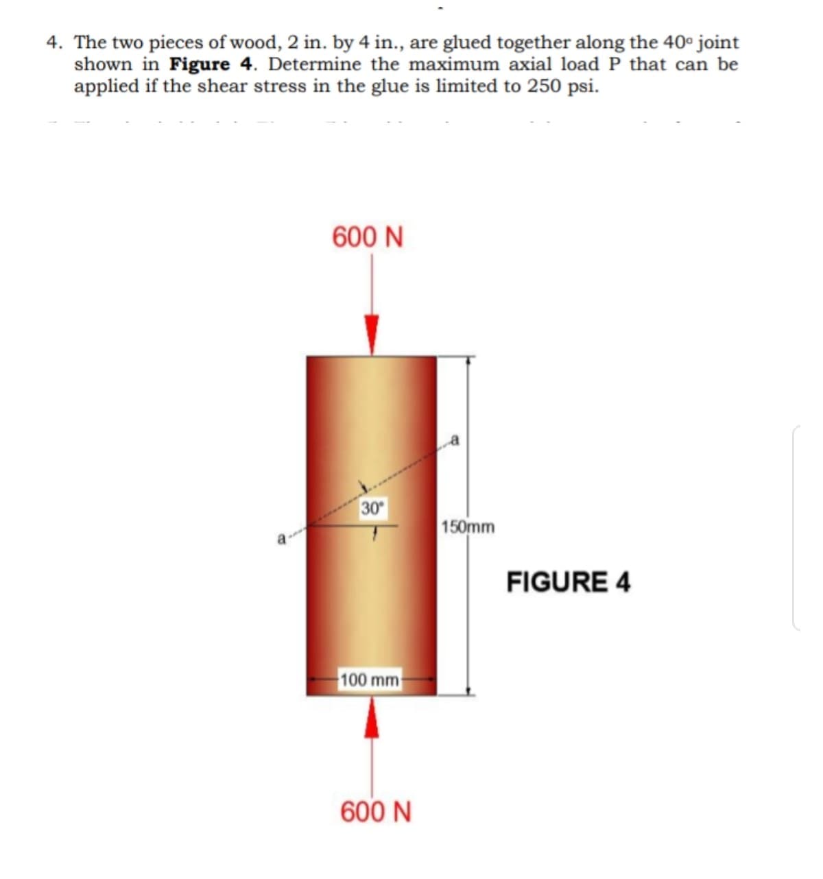 4. The two pieces of wood, 2 in. by 4 in., are glued together along the 40° joint
shown in Figure 4. Determine the maximum axial load P that can be
applied if the shear stress in the glue is limited to 250 psi.
600 N
30
150mm
FIGURE 4
100 mm
600 N
