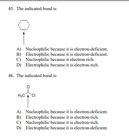 45. The indicated bond is:
A) Nucleophilic because it is electron-deficient.
B) Electrophilic because it is electron-deficient.
C) Nucleophilic because it electron-rich.
D) Electrophilic because it is electron-rich.
46. The indicated bond is:
H,C CI
A) Nucleophilic because it is electron-deficient.
B) Electrophilic because it is electron-rich.
C) Nucleophilic because it is electron-rich.
D) Electrophilic because it is electron-deficient.
