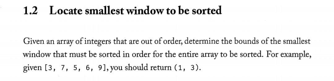 1.2
Locate smallest window to be sorted
Given an array of integers that are out of order, determine the bounds of the smallest
window that must be sorted in order for the entire array to be sorted. For example,
given [3, 7, 5, 6, 91, you should return (1, 3).
