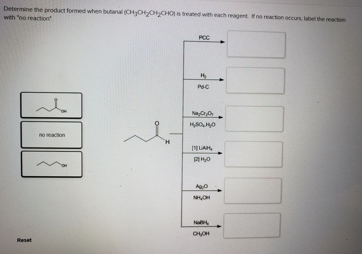 Determine the product formed when butanal (CH3CH,CH,CHO) is treated with each reagent. If no reaction occurs, label the reaction
with "no reaction".
PC
H2
Pd-C
OH
Na,Cr,O,
H,SO, H,0
no reaction
H.
[1] LIAIH,
Ag20
NH,OH
NaBH,
CH,OH
Reset
