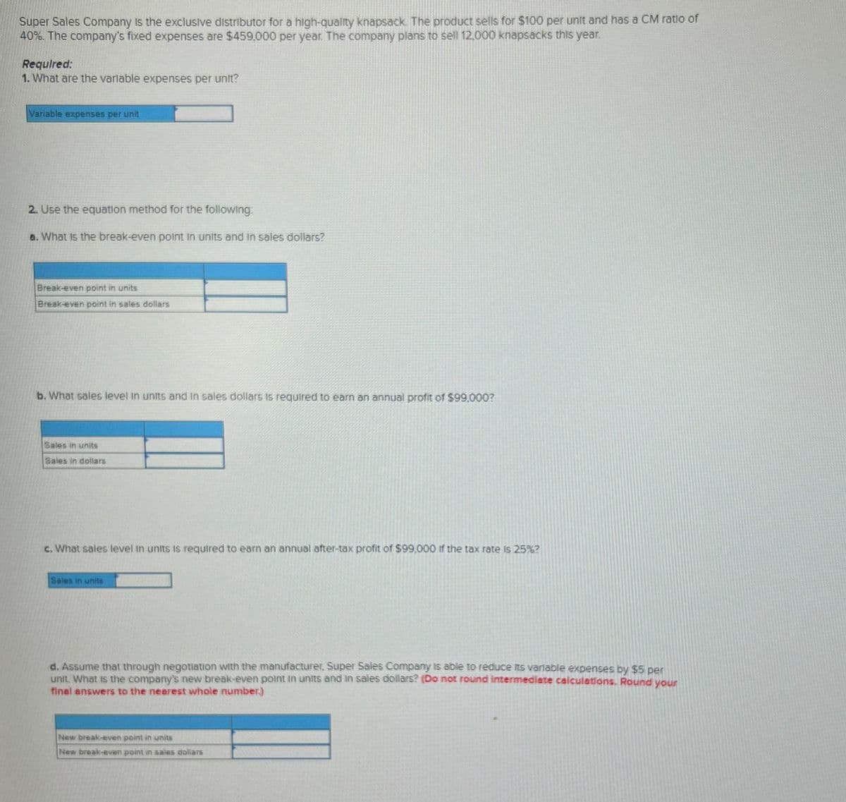 Super Sales Company is the exclusive distributor for a high-quality knapsack. The product sells for $100 per unit and has a CM ratio of
40%. The company's fixed expenses are $459,000 per year. The company plans to sell 12,000 knapsacks this year.
Required:
1. What are the variable expenses per unit?
Variable expenses per unit
2. Use the equation method for the following:
a. What is the break-even point in units and in sales dollars?
Break-even point in units
Break-even point in sales dollars
b. What sales level in units and in sales dollars is required to earn an annual profit of $99,000?
Sales in units
Sales in dollars
c. What sales level in units is required to earn an annual after-tax profit of $99,000 if the tax rate is 25%?
Sales in units
d. Assume that through negotiation with the manufacturer, Super Sales Company is able to reduce its variable expenses by $5 per
unit. What is the company's new break-even point in units and in sales dollars? (Do not round intermediate calculations. Round your
final answers to the nearest whole number)
New break-even point in units
New break-even point in sales dollars