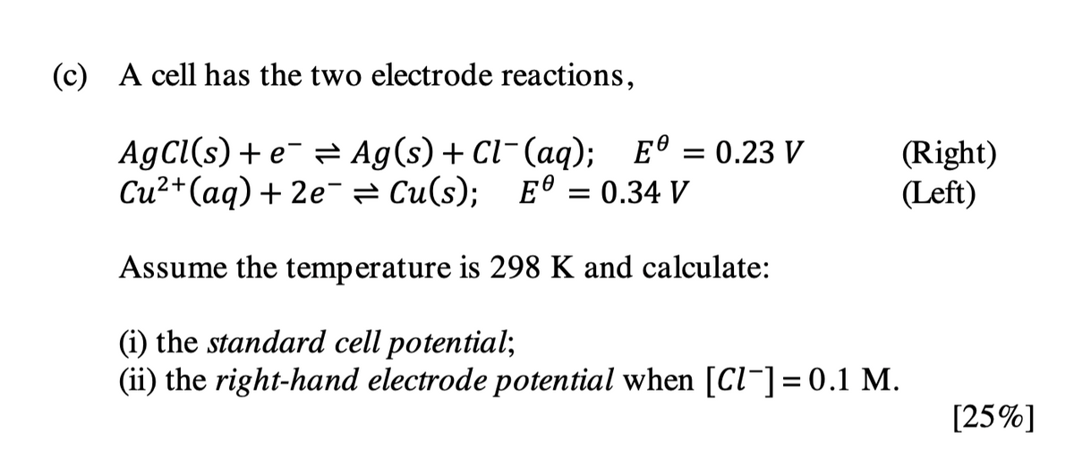 (c) A cell has the two electrode reactions,
0
AgCl(s) + e Ag(s) + Cl¯(aq); E = 0.23 V
Cu²+ (aq) + 2e Cu(s); E = 0.34 V
=
Assume the temperature is 298 K and calculate:
(i) the standard cell potential;
(ii) the right-hand electrode potential when [Cl¯] = 0.1 M.
(Right)
(Left)
[25%]