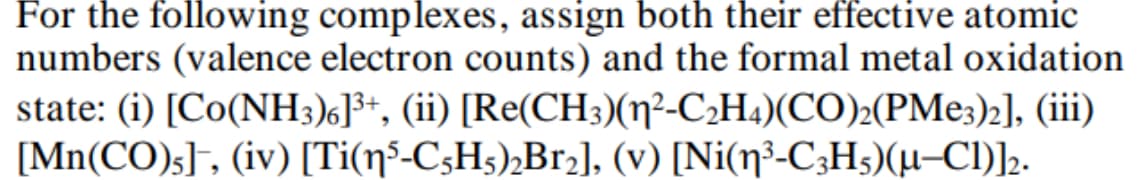For the following complexes, assign both their effective atomic
numbers (valence electron counts) and the formal metal oxidation
state: (i) [Co(NH3)6]³+, (ii) [Re(CH3)(1²-C2H4)(CO)2(PMe3)2], (iii)
[Mn(CO)5]¯, (iv) [Ti(15-C5H5)2Br2], (v) [Ni(½³-C3H5)(µ—Cl)]2.