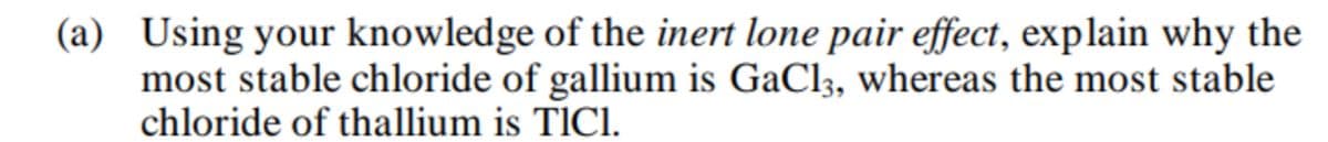 (a) Using your knowledge of the inert lone pair effect, explain why the
most stable chloride of gallium is GaCl3, whereas the most stable
chloride of thallium is TlCl.