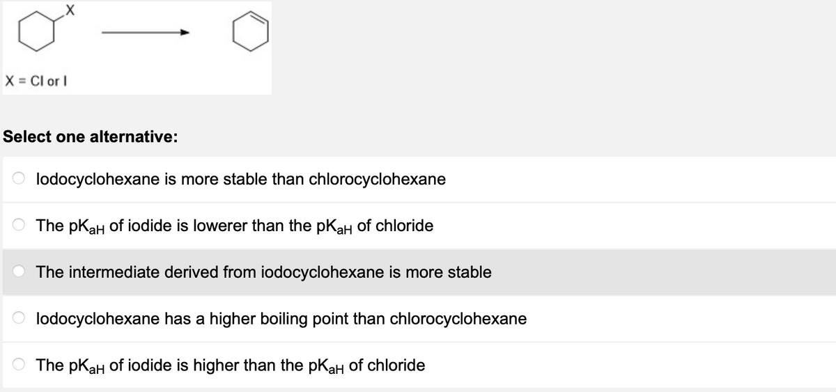 X = Cl or l
Select one alternative:
lodocyclohexane is more stable than chlorocyclohexane
The pK₂H of iodide is lowerer than the pK₂H of chloride
aH
The intermediate derived from iodocyclohexane is more stable
lodocyclohexane has a higher boiling point than chlorocyclohexane
The pK₂H of iodide is higher than the pK₂H of chloride