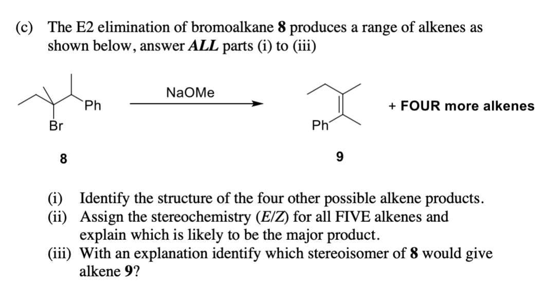 (c) The E2 elimination of bromoalkane 8 produces a range of alkenes as
shown below, answer ALL parts (i) to (iii)
Br
8
Ph
NaOMe
Ph
9
+ FOUR more alkenes
(i) Identify the structure of the four other possible alkene products.
(ii) Assign the stereochemistry (E/Z) for all FIVE alkenes and
explain which is likely to be the major product.
(iii) With an explanation identify which stereoisomer of 8 would give
alkene 9?