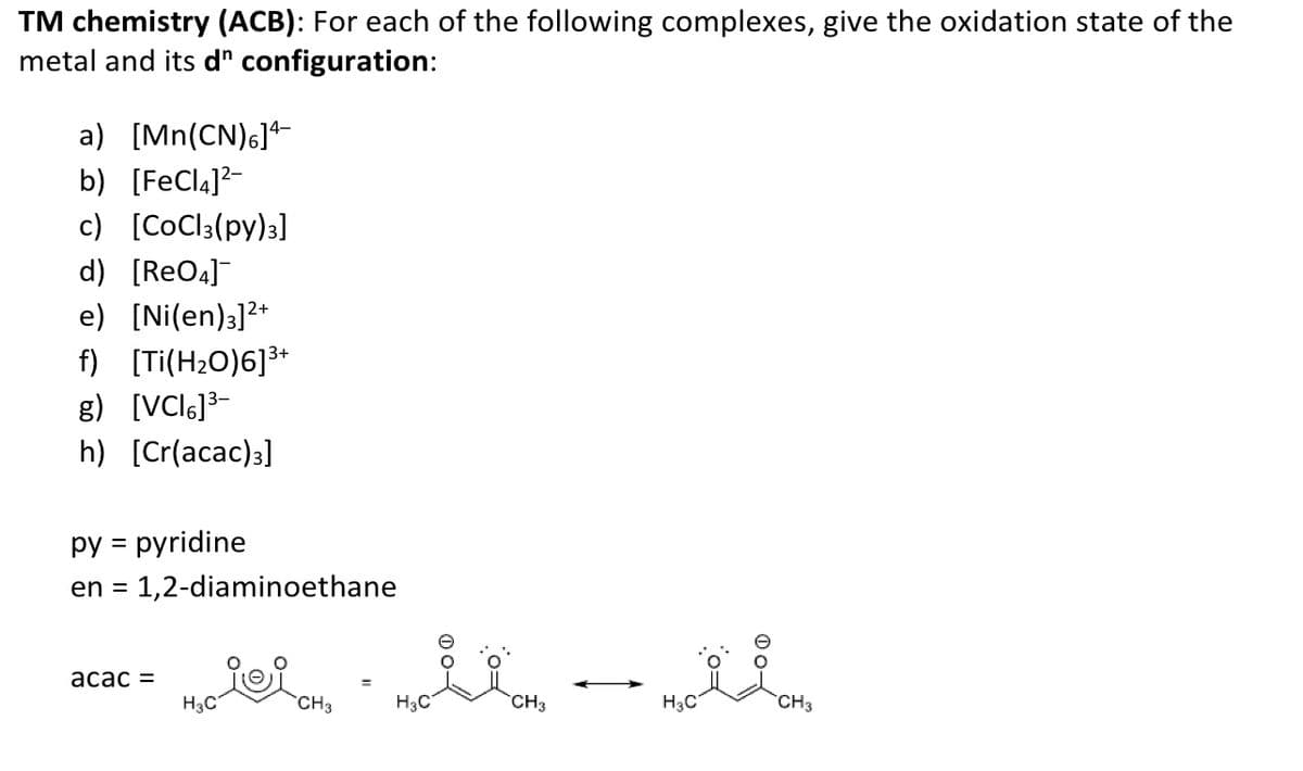 TM chemistry (ACB): For each of the following complexes, give the oxidation state of the
metal and its d" configuration:
a) [Mn(CN)6]
b) [FeCl4]²-
c) [CoCl3(py)3]
d) [ReO4]¯
e) [Ni(en)]²+
f) [Ti(H₂O)6]³+
g) [VCI6]³-
h) [Cr(acac)3]
py = pyridine
en = 1,2-diaminoethane
acac =
H3C
ii CH₂
ilm
CH3
H3C
H3C
CH3
