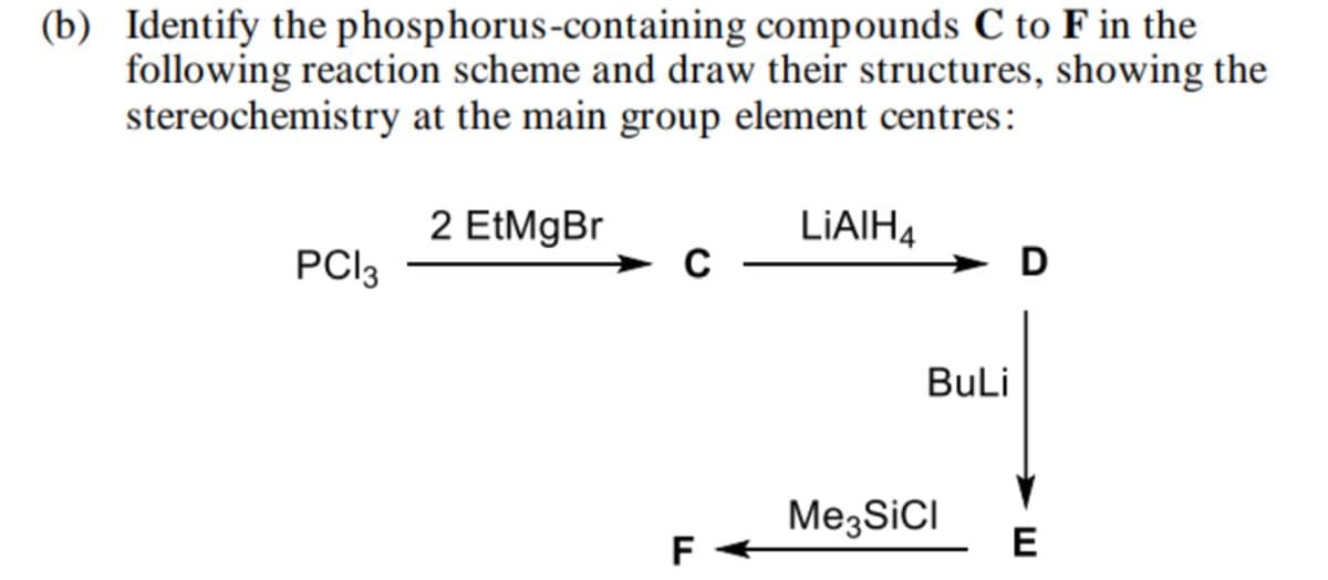 (b) Identify the phosphorus-containing compounds C to F in the
following reaction scheme and draw their structures, showing the
stereochemistry at the main group element centres:
2 EtMgBr
LiAlH4
PC|3
C
D
BuLi
Me3SiCI
F
E