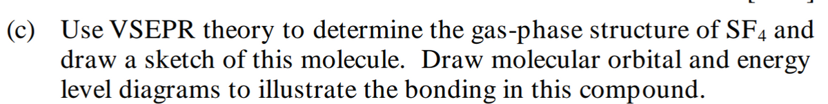 (c) Use VSEPR theory to determine the gas-phase structure of SF4 and
draw a sketch of this molecule. Draw molecular orbital and energy
level diagrams to illustrate the bonding in this compound.