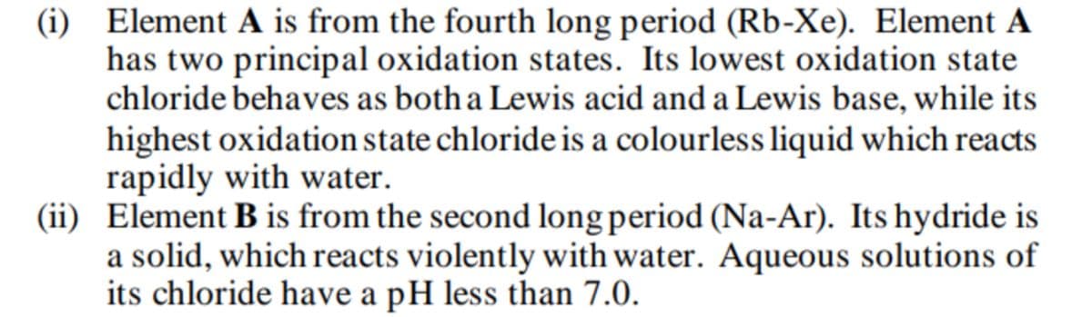 (i) Element A is from the fourth long period (Rb-Xe). Element A
has two principal oxidation states. Its lowest oxidation state
chloride behaves as both a Lewis acid and a Lewis base, while its
highest oxidation state chloride is a colourless liquid which reacts
rapidly with water.
(ii) Element B is from the second long period (Na-Ar). Its hydride is
a solid, which reacts violently with water. Aqueous solutions of
its chloride have a pH less than 7.0.