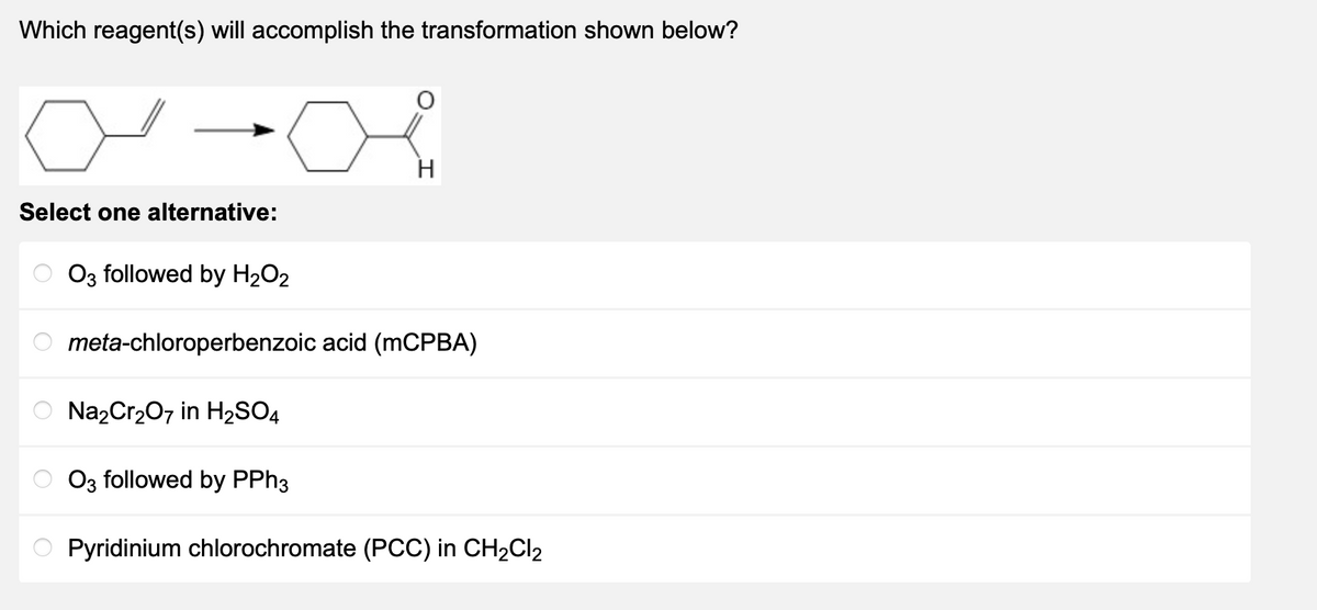 Which reagent(s) will accomplish the transformation shown below?
Select one alternative:
O
O3 followed by H₂O2
meta-chloroperbenzoic acid (mCPBA)
Na₂Cr₂O7 in H₂SO4
H
O3 followed by PPh3
Pyridinium chlorochromate (PCC) in CH₂Cl₂
