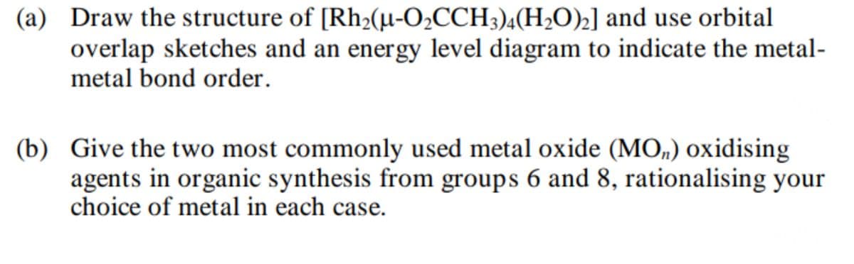 (a) Draw the structure of [Rh2(µ-O2CCH3)4(H2O)2] and use orbital
overlap sketches and an energy level diagram to indicate the metal-
metal bond order.
(b) Give the two most commonly used metal oxide (MO) oxidising
agents in organic synthesis from groups 6 and 8, rationalising your
choice of metal in each case.