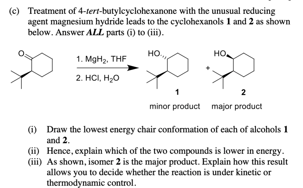 (c) Treatment of 4-tert-butylcyclohexanone with the unusual reducing
agent magnesium hydride leads to the cyclohexanols 1 and 2 as shown
below. Answer ALL parts (i) to (iii).
НО.,,,
1. MgH₂, THF
2. HCI, H₂O
+
но,
2
minor product major product
(i) Draw the lowest energy chair conformation of each of alcohols 1
and 2.
(ii) Hence, explain which of the two compounds is lower in energy.
(iii) As shown, isomer 2 is the major product. Explain how this result
allows you to decide whether the reaction is under kinetic or
thermodynamic control.
