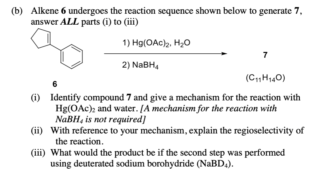 (b) Alkene 6 undergoes the reaction sequence shown below to generate 7,
answer ALL parts (i) to (iii)
1) Hg(OAc)2, H₂O
2) NaBH4
7
(C11H14O)
6
(i) Identify compound 7 and give a mechanism for the reaction with
Hg(OAc)2 and water. [A mechanism for the reaction with
NaBH4 is not required]
(ii) With reference to your mechanism, explain the regioselectivity of
the reaction.
(iii)
What would the product be if the second step was performed
using deuterated sodium borohydride (NaBD4).