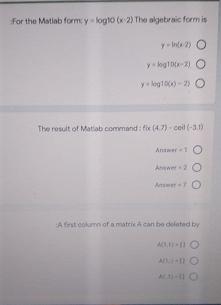 :For the Matlab form: y log10 (x 2) The algebraic form is
y = In(x 2) O
y log10(x-2) O
y = log10(x)- 2) O
The result of Matlab command : fix (4.7) - ceil (-3.1)
Answer = 1 O
Answer = 2 O
Answer = 7 O
:A first column of a matrix A can be deleted by
A(1,1) = [] O
A(1,) [) O
AC1) 11 O

