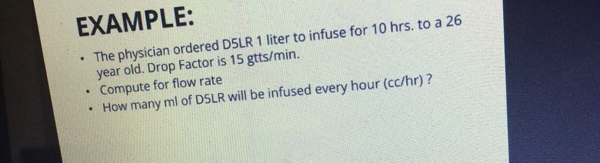 EXAMPLE:
• The physician ordered D5LR 1 liter to infuse for 10 hrs. to a 26
year old. Drop Factor is 15 gtts/min.
Compute for flow rate
How many ml of D5LR will be infused every hour (cc/hr)?
