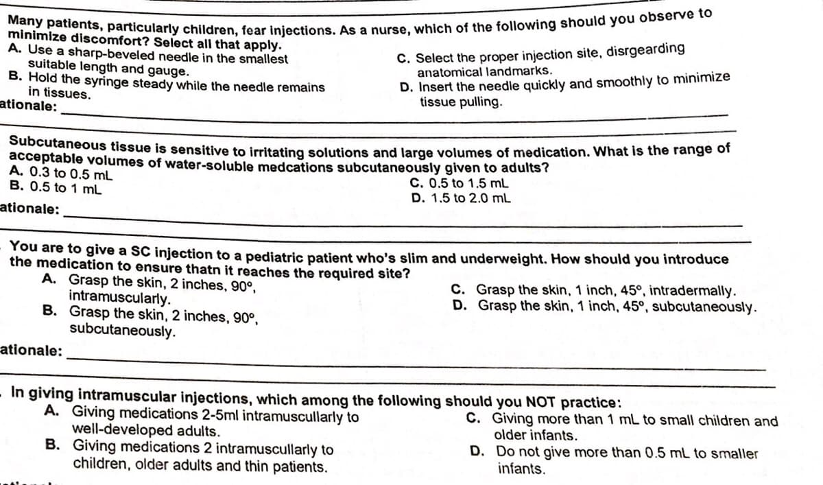 Many patients, particularly children, fear injections. As a nurse, which of the following should you observe to
C. Select the proper injection site, disrgearding
anatomical landmarks.
minimize discomfort? Select all that apply.
A. Use a sharp-beveled needle in the smallest
suitable length and gauge.
B. Hold the syringe steady while the needle remains
in tissues.
ationale:
D. Insert the needle quickly and smoothly to minimize
tissue pulling.
Subcutaneous tissue is sensitive to irritating solutions and large volumes of medication. What is the range of
acceptable volumes of water-soluble medcations subcutaneously given to adults?
A. 0.3 to 0.5 mL
B. 0.5 to 1 mL
C. 0.5 to 1.5 mL
D. 1.5 to 2.0 mL
ationale:
Tou are to give a SC injection to a pediatric patient who's slim and underweight. How should you introduce
the medication to ensure thatn it reaches the required site?
A. Grasp the skin, 2 inches, 90°,
intramuscularly.
B. Grasp the skin, 2 inches, 90°,
subcutaneously.
C. Grasp the skin, 1 inch, 45°, intradermally.
D. Grasp the skin, 1 inch, 45°, subcutaneously.
ationale:
In giving intramuscular injections, which among the following should you NOT practice:
A. Giving medications 2-5ml intramuscullarly to
well-developed adults.
B. Giving medications 2 intramuscullarly to
children, older adults and thin patients.
C. Giving more than 1 mL to small children and
older infants.
D. Do not give more than 0.5 mL to smaller
infants.
