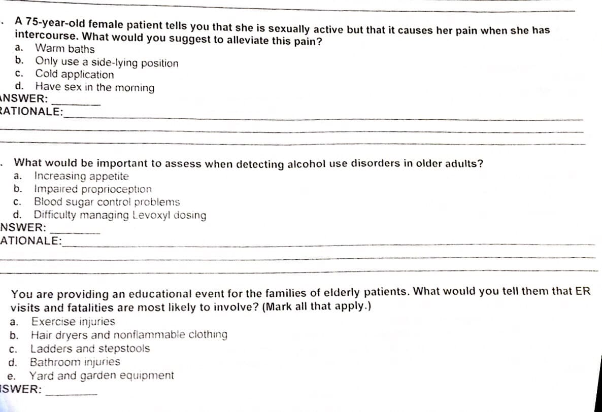 A 75-year-old female patient tells you that she is sexually active but that it causes her pain when she has
intercourse, What would you suggest to alleviate this pain?
Warm baths
b. Only use a side-lying position
Cold application
Have sex in the morning
а.
с.
d.
ANSWER:
RATIONALE:
What would be important to assess when detecting alcohol use disorders in older adults?
Increasing appetite
b. Impaired proprioception
Blood sugar control problems
d. Difficulty managing Levoxyl dosing
NSWER:
а.
с.
ATIONALE:
You are providing an educational event for the families of elderly patients. What would you tell them that ER
visits and fatalities are most likely to involve? (Mark all that apply.)
Exercise injuries
Hair dryers and nonflammable clothing
Ladders and stepstools
Bathroom injuries
a.
b.
C.
d.
Yard and garden equipment
ISWER:
е.
