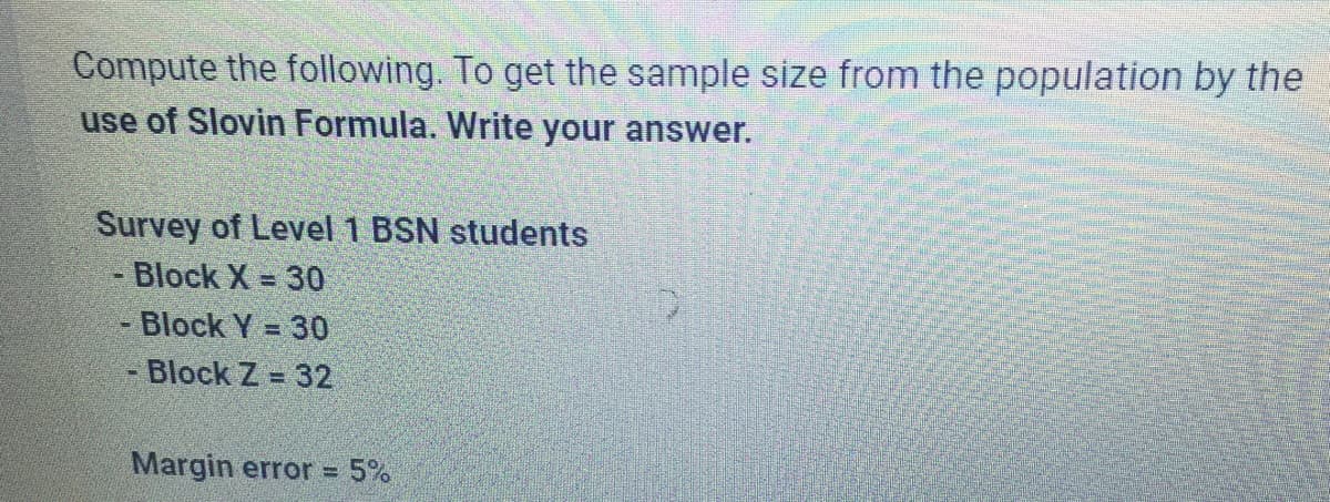 Compute the following. To get the sample size from the population by the
use of Slovin Formula. Write your answer.
Survey of Level 1 BSN students
Block X = 30
- Block Y = 30
Block Z= 32
Margin error = 5%