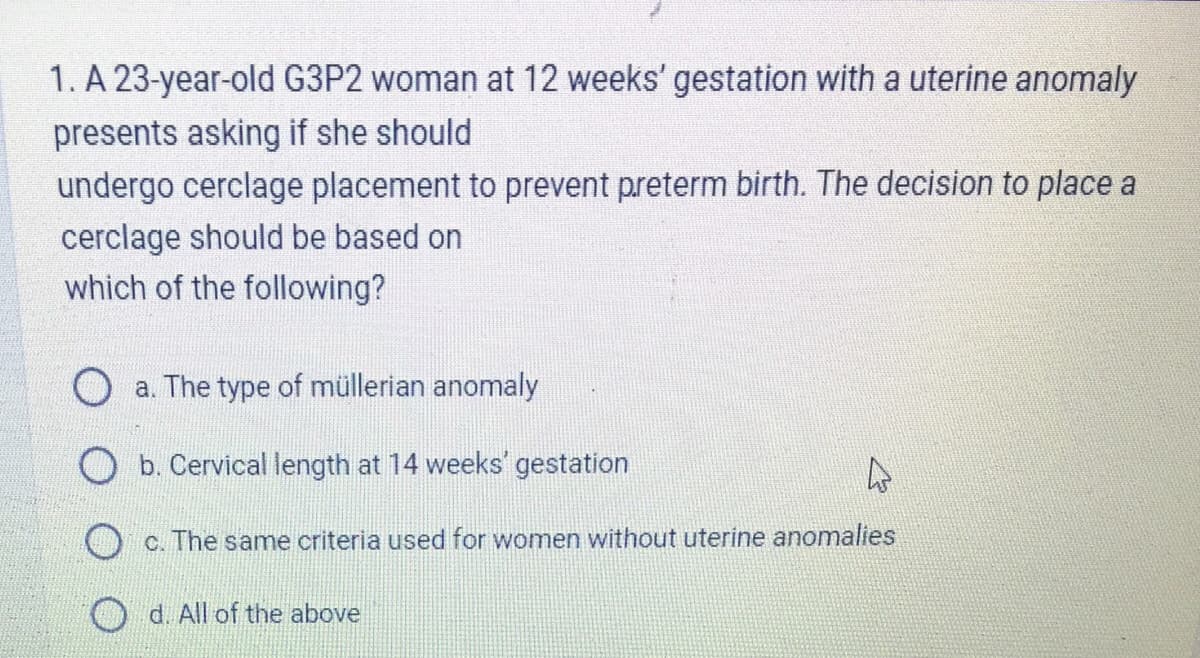 1. A 23-year-old G3P2 woman at 12 weeks' gestation with a uterine anomaly
presents asking if she should
undergo cerclage placement to prevent preterm birth. The decision to place a
cerclage should be based on
which of the following?
a. The type of müllerian anomaly
Ob. Cervical length at 14 weeks' gestation
4
c. The same criteria used for women without uterine anomalies
d. All of the above