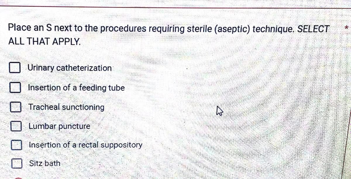 Place an S next to the procedures requiring sterile (aseptic) technique. SELECT
ALL THAT APPLY.
Urinary catheterization
Insertion of a feeding tube
Tracheal sunctioning
Lumbar puncture
Insertion of a rectal suppository
Sitz bath
K
*