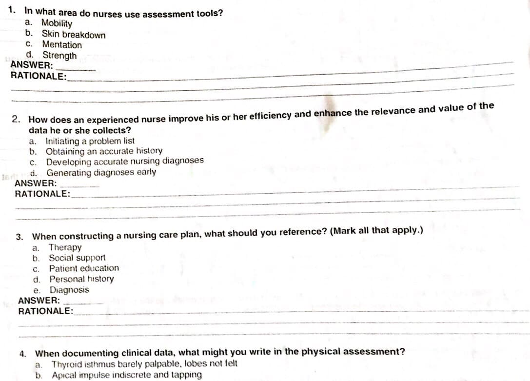 1. In what area do nurses use assessment tools?
a. Mobility
b.
Skin breakdown
Mentation
d. Strength
ANSWER:
RATIONALE:
С.
2. How does an experienced nurse improve his or her efficiency and enhance the relevance and value of the
data he or she collects?
Initiating a problem list
b. Obtaining an accurate history
Developing accurate nursing diagnoses
d. Generating diagnoses early
ANSWER:
а.
с.
RATIONALE:
3. When constructing a nursing care plan, what should you reference? (Mark all that apply.)
a. Therapy
b.
Social support
Patient education
C.
Personal history
Diagnosis
d.
e.
ANSWER:
RATIONALE:
4. When documenting clinical data, what might you write in the physical assessment?
a. Thyroid isthmus barely palpable, lobes not felt
b.
Apıcal impuise indiscrete and tapping
