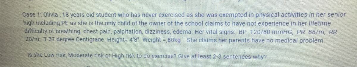 Case 1: Olivia, 18 years old student who has never exercised as she was exempted in physical activities in her senior
high including PE as she is the only child of the owner of the school claims to have not experience in her lifetime
difficulty of breathing chest pain, palpitation, dizziness, edema. Her vital signs: BP 120/80 mmHG, PR 88/m, RR
20/m; T 37 degree Centigrade. Height= 4'8" Weight = 80kg She claims her parents have no medical problem.
Is she Low risk, Moderate risk or High risk to do exercise? Give at least 2-3 sentences why?