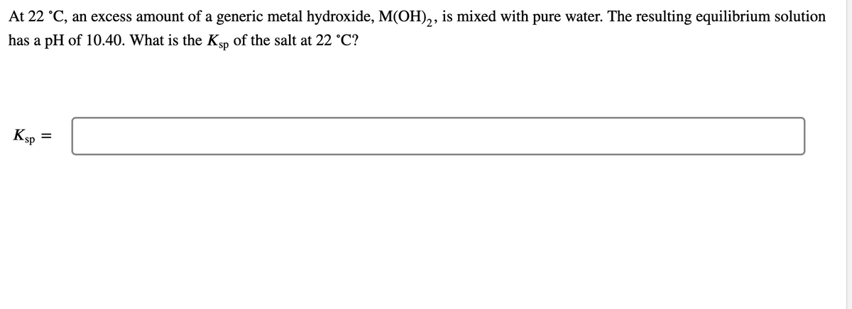 At 22 °C, an excess amount of a generic metal hydroxide, M(OH),, is mixed with pure water. The resulting equilibrium solution
has a pH of 10.40. What is the Ksp of the salt at 22 °C?
Ksp
