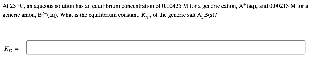 At 25 °C, an aqueous solution has an equilibrium concentration of 0.00425 M for a generic cation, A*(aq), and 0.00213 M for a
generic anion, B²-(aq). What is the equilibrium constant, Ksp, of the generic salt A, B(s)?
sp»
Ksp
