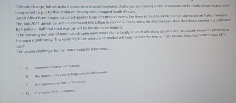 "Climate change, infrastructure concerns and socio-economic challenges are creating a difficult environment for South African insurers, which
is expected to put further strain on already cash-strapped South Africans.
South Africa is no longer insulated against large catastrophic events like those in the Asia-Pacific, Europe, and the United States of America.
The July 2021 unrest caused an estimated R50 billion in economic losses, whilst the 2022 KwaZulu-Natal flood losses resulted in an estimated
R54 billion-half that total was carried by the insurance industry.
"The growing number of large catastrophe reinsurance claims locally, coupled with rising global losses, has caused reinsurance premiums to
increase significantly. This volatility in the reinsurance market will likely become the new normal," Tavaziva Madzinga, Santam Group CEO,
said
The above challenge for insurance industry represents...
A.
economic problem of scarcity.
B.
the opportunity cost of large catastrophic events.
C
the opportunity cost of insurance.
D.
the trade off for insurance.