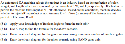 the produst in an industry bazsd on ths perfsstion of solor,
An automated QA mashine zelssta
weight, and length which are expressed by the variables C, W, and L, respectively. If a feature is
perfect the machine takes input as 1', 0' otherwise. Based on the conditions, machine decides
whether to reject (R) a product or not. Assume R = 1 if two (or more) of the features are not
perfect. Otherwise, R = 0.
(5-a) Apply your knowledge of Boolean logic to form the truth tablr
(5-b) Use K-map to find the formula for the above scenario.
(5-c) Draw the circuit diagram for the given scenario using minimum number of practical gates.
(5-d) Draw the circuit diagram for the given scenario using NAND gates only.
