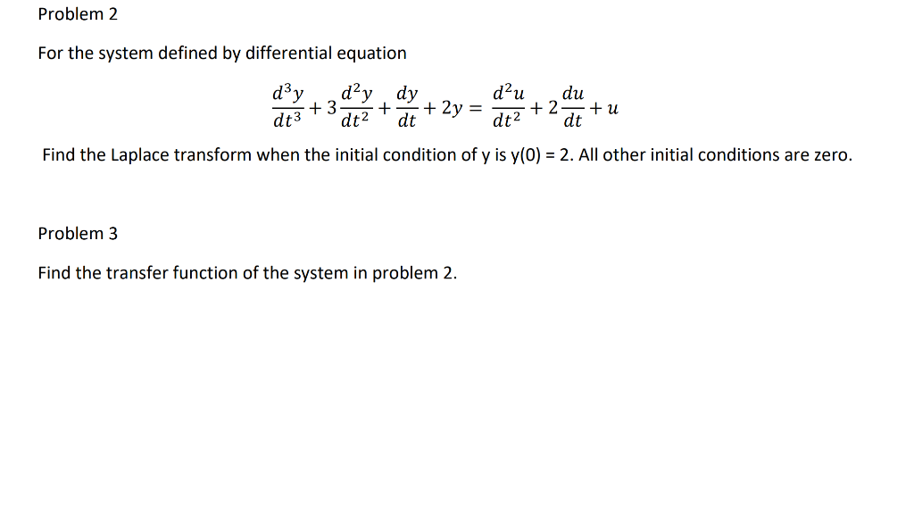 Problem 2
For the system defined by differential equation
d³y
d2
d?u
+ 2
+ 2y =
dt2
dy
du
+ u
dt
+ 3
dt3
dt2
dt
Find the Laplace transform when the initial condition of y is y(0) = 2. All other initial conditions are zero.
Problem 3
Find the transfer function of the system in problem 2.
