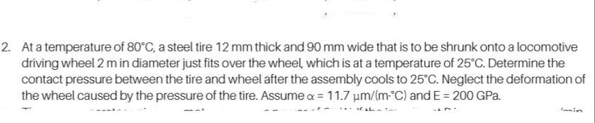 2. At a temperature of 80°C, a steel tire 12 mm thick and 90 mm wide that is to be shrunk onto a locomotive
driving wheel 2 m in diameter just fits over the wheel, which is at a temperature of 25°C. Determine the
contact pressure between the tire and wheel after the assembly cools to 25°C. Neglect the deformation of
the wheel caused by the pressure of the tire. Assume a = 11.7 µm/(m°C) and E = 200 GPa.
anin
