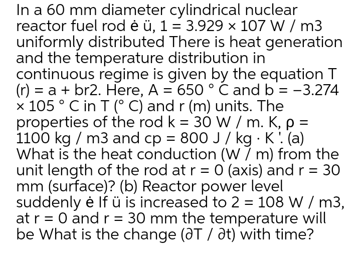 In a 60 mm diameter cylindrical nuclear
reactor fuel rod ė ü, 1 = 3.929 × 107 W / m3
uniformly distributed There is heat generation
and the temperature distribution in
continuous regime is given by the equation T
= a + br2. Here, A = 650 ° C and b = -3.274
x 105 ° C in T (° C) and r (m) units. The
properties of the rod k = 30 W / m. K, p =
1100 kg / m3 and cp = 800 J/ kg · K: (a)
What is the heat conduction (W 7 m) from the
unit length of the rod at r = 0 (axis) and r =
mm (surface)? (b) Reactor power level
suddenly ė lf ü is increased to 2 = 108 W / m3,
at r = 0 andr=
be What is the change (@T / at) with time?
30 mm the temperature will
