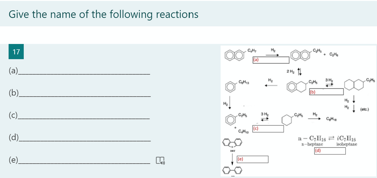 Give the name of the following reactions
17
C,H,
H2
CHs
+ CHe
(а)
(a).
2 H2 11
CgH13
H2
3 H2
(b).
(b)
H2
H2
H2
(etc.)
(c).
3 H2
CHs
H2
CH,8
(c)
C,H10
(d).
n- C,H16 2 ¿OC7H16
n-heptane
|(d)
isoheptane
DBT
(e).
(e)
