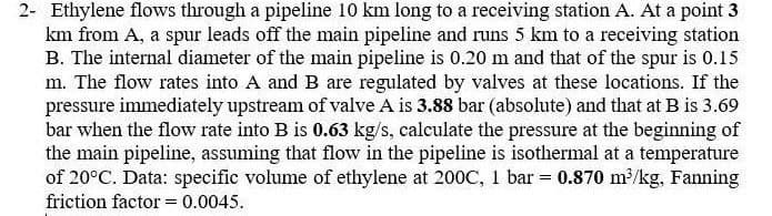 2- Ethylene flows through a pipeline 10 km long to a receiving station A. At a point 3
km from A, a spur leads off the main pipeline and runs 5 km to a receiving station
B. The internal diameter of the main pipeline is 0.20 m and that of the spur is 0.15
m. The flow rates into A and B are regulated by valves at these locations. If the
pressure immediately upstream of valve A is 3.88 bar (absolute) and that at B is 3.69
bar when the flow rate into B is 0.63 kg/s, calculate the pressure at the beginning of
the main pipeline, assuming that flow in the pipeline is isothermal at a temperature
of 20°C. Data: specific volume of ethylene at 200C, 1 bar = 0.870 m³/kg, Fanning
friction factor = 0.0045.