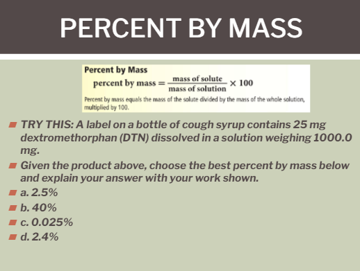 PERCENT BY MASS
Percent by Mass
percent by mass = mass of solute x 100
mass of solution
Percent by mass equals the mass of the solute divided by the mass of the whole salution,
multiplied by 100.
TRY THIS: A label on a bottle of cough syrup contains 25 mg
dextromethorphan (DTN) dissolved in a solution weighing 1000.0
mg.
Given the product above, choose the best percent by mass below
and explain your answer with your work shown.
a. 2.5%
1 b. 40%
I c. 0.025%
d. 2.4%
